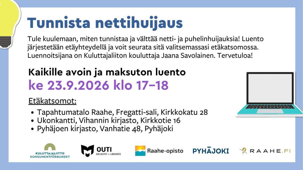 Tunnista nettihuijaus -luento keskiviikkona 23.9.2026 klo 17–18. Kaikille avoin ja maksuton etäluento netti- ja puhelinhuijausten tunnistamisesta ja välttämisestä. Luennoitsijana Kuluttajaliiton kouluttaja Jaana Savolainen. Etäkatsomot: Tapahtumatalo Raahe, Fregatti-sali, Kirkkokatu 28; Vihannin kirjasto Ukonkantti, Kirkkotie 16; sekä Pyhäjoen kirjasto, Vanhatie 48.